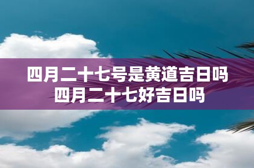 四月二十七号是黄道吉日吗 四月二十七好吉日吗