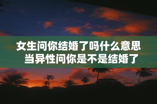 女生问你结婚了吗什么意思 当异性问你是不是结婚了