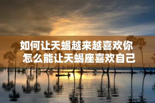 如何让天蝎越来越喜欢你 怎么能让天蝎座喜欢自己