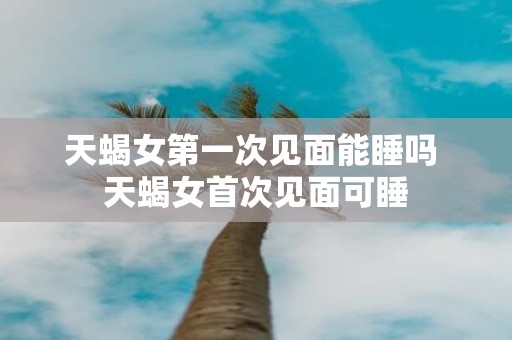 天蝎女第一次见面能睡吗 天蝎女首次见面可睡