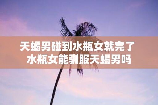 天蝎男碰到水瓶女就完了 水瓶女能驯服天蝎男吗