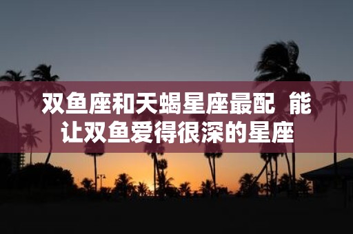 双鱼座和天蝎星座最配 能让双鱼爱得很深的星座