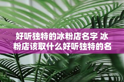 好听独特的冰粉店名字 冰粉店该取什么好听独特的名字