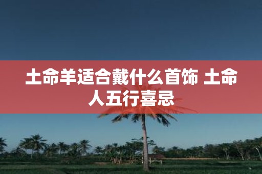 土命羊适合戴什么首饰 土命人五行喜忌