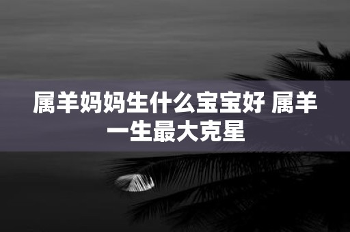 属羊妈妈生什么宝宝好 属羊一生最大克星