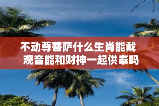 不动尊菩萨什么生肖能戴 观音能和财神一起供奉吗