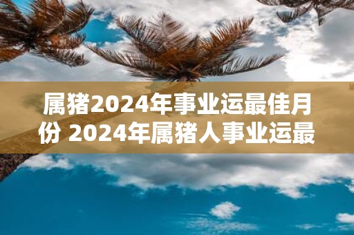 属猪2025年事业运最佳月份 2025年属猪人事业运最佳月份是哪个