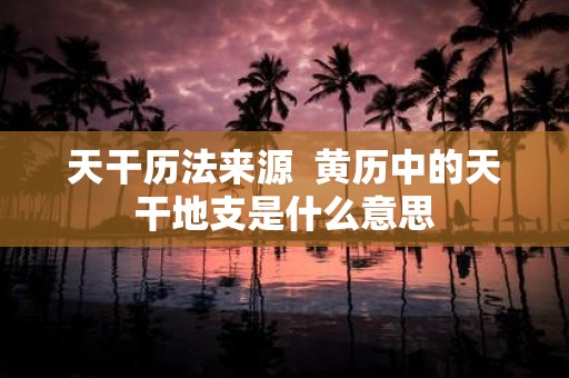 天干历法来源 黄历中的天干地支是什么意思