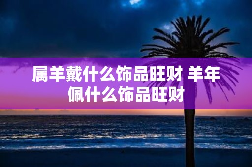 属羊戴什么饰品旺财 羊年佩什么饰品旺财