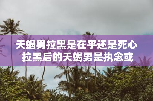 天蝎男拉黑是在乎还是死心 拉黑后的天蝎男是执念或已放弃