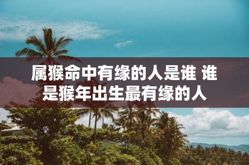 属猴命中有缘的人是谁 谁是猴年出生最有缘的人