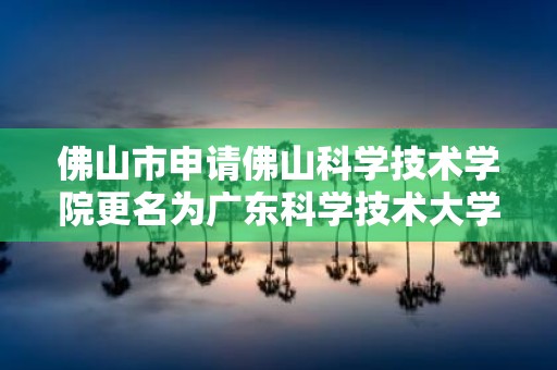 佛山市申请佛山科学技术学院更名为广东科学技术大学