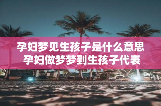 孕妇梦见生孩子是什么意思 孕妇做梦梦到生孩子代表什么
