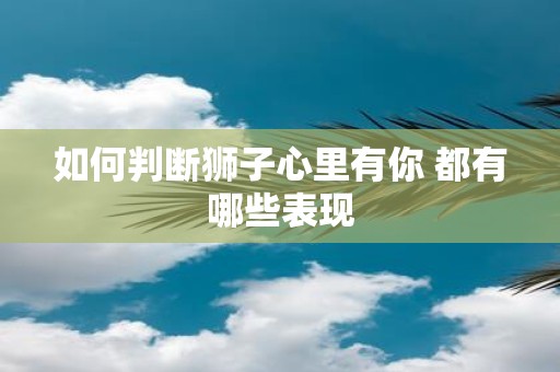 如何判断狮子心里有你 都有哪些表现