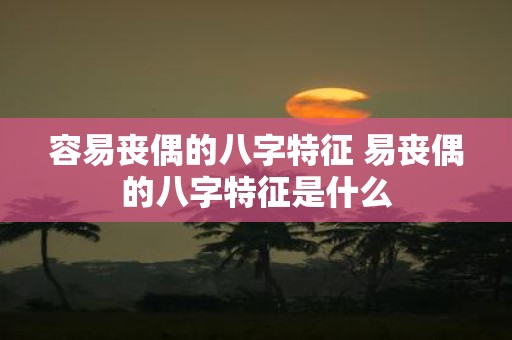 容易丧偶的八字特征 易丧偶的八字特征是什么
