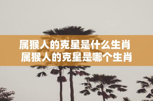 属猴人的克星是什么生肖 属猴人的克星是哪个生肖
