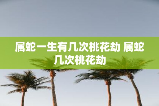 属蛇一生有几次桃花劫 属蛇几次桃花劫