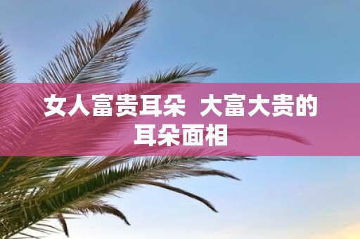 女人富贵耳朵 大富大贵的耳朵面相