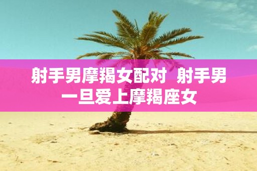 射手男摩羯女配对 射手男一旦爱上摩羯座女