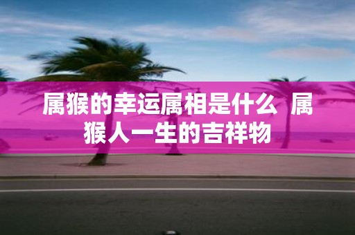 属猴的幸运属相是什么 属猴人一生的吉祥物