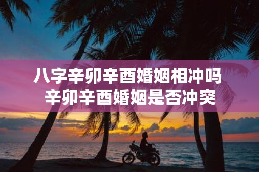 八字辛卯辛酉婚姻相冲吗 辛卯辛酉婚姻是否冲突
