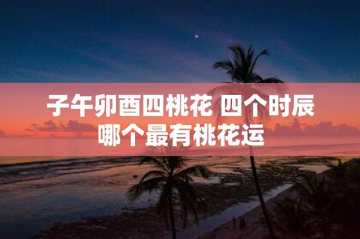 子午卯酉四桃花 四个时辰哪个最有桃花运