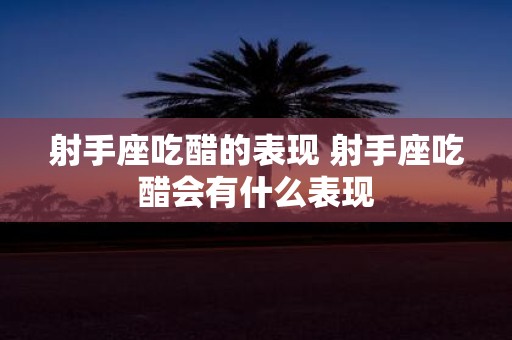 射手座吃醋的表现 射手座吃醋会有什么表现