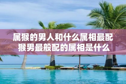 属猴的男人和什么属相最配 猴男最般配的属相是什么