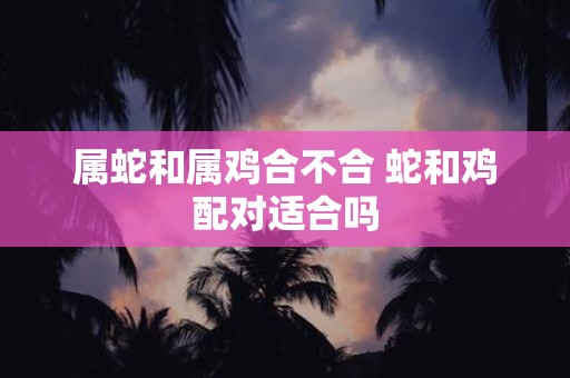 属蛇和属鸡合不合 蛇和鸡配对适合吗