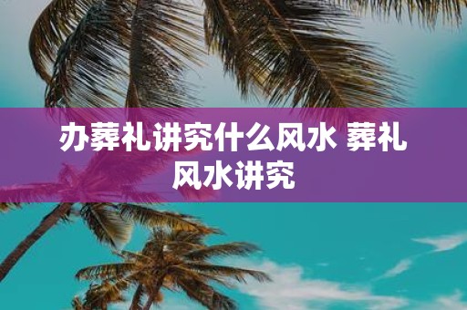 办葬礼讲究什么风水 葬礼风水讲究