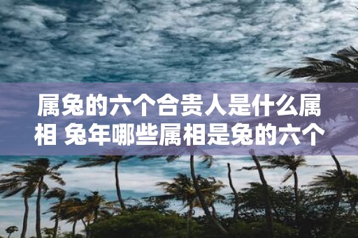属兔的六个合贵人是什么属相 蛇年哪些属相是兔的六个合贵人