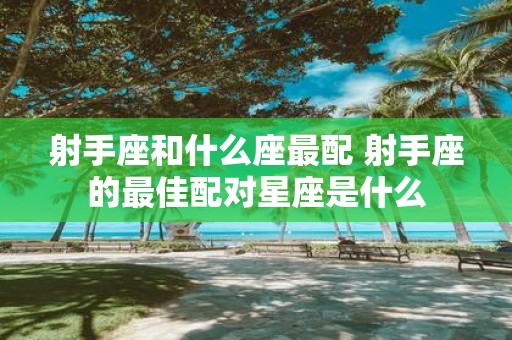 射手座和什么座最配 射手座的最佳配对星座是什么