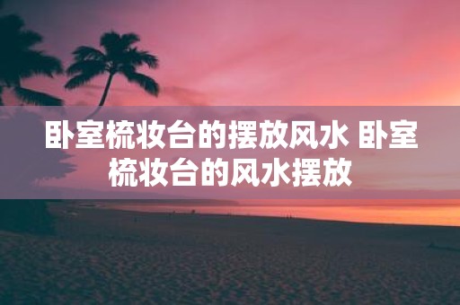 卧室梳妆台的摆放风水 卧室梳妆台的风水摆放