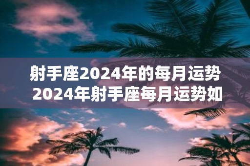 射手座2025年的每月运势 2025年射手座每月运势如何