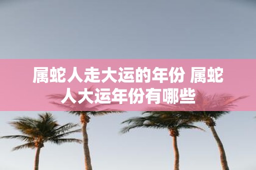 属蛇人走大运的年份 属蛇人大运年份有哪些