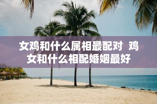 女鸡和什么属相最配对 鸡女和什么相配婚姻最好
