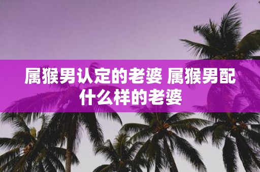 属猴男认定的老婆 属猴男配什么样的老婆