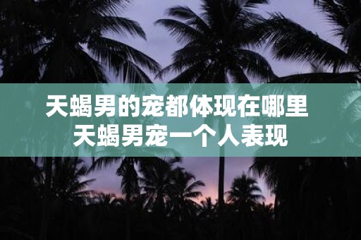 天蝎男的宠都体现在哪里 天蝎男宠一个人表现