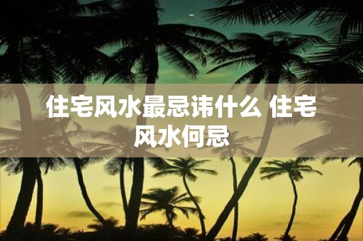 住宅风水最忌讳什么 住宅风水何忌