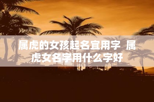 属虎的女孩起名宜用字 属虎女名字用什么字好