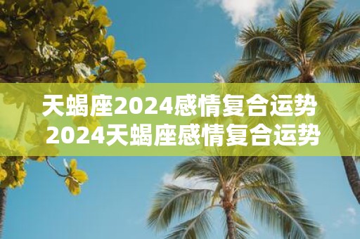 天蝎座2025感情复合运势 2025天蝎座感情复合运势如何