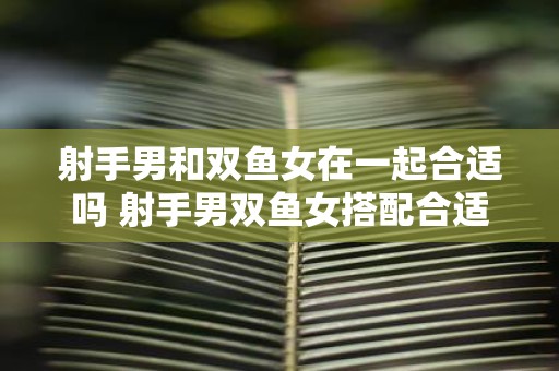 射手男和双鱼女在一起合适吗 射手男双鱼女搭配合适