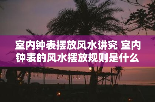 室内钟表摆放风水讲究 室内钟表的风水摆放规则是什么
