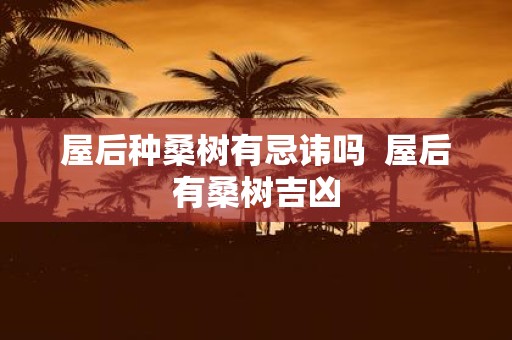 屋后种桑树有忌讳吗 屋后有桑树吉凶 屋后种桑树有忌讳吗 屋后有桑树吉凶