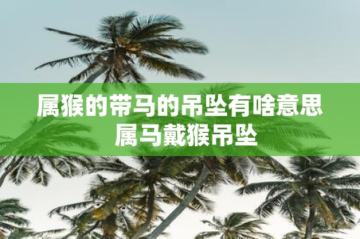 属猴的带马的吊坠有啥意思 属马戴猴吊坠