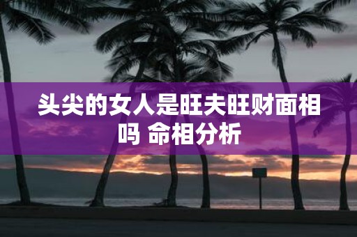 头尖的女人是旺夫旺财面相吗 命相分析