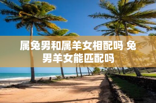 属兔男和属羊女相配吗 兔男羊女能匹配吗