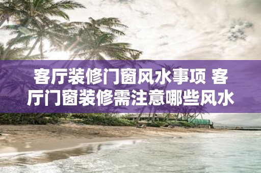 客厅装修门窗风水事项 客厅门窗装修需注意哪些风水事项