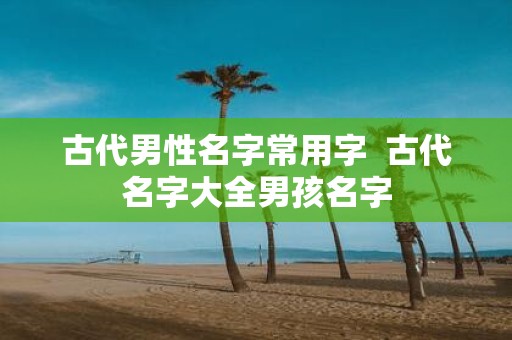 古代男性名字常用字 古代名字大全男孩名字