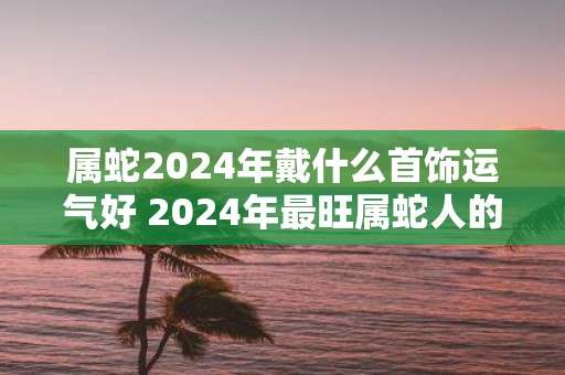 属蛇2025年戴什么首饰运气好 2025年最旺属蛇人的吉祥物
